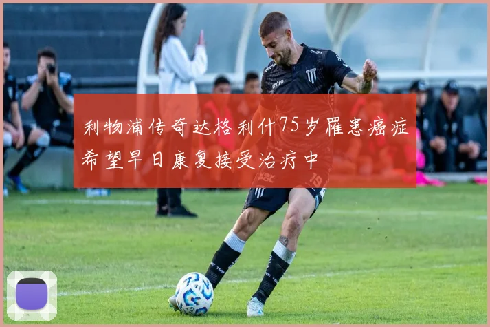 利物浦传奇达格利什75岁罹患癌症希望早日康复接受治疗中