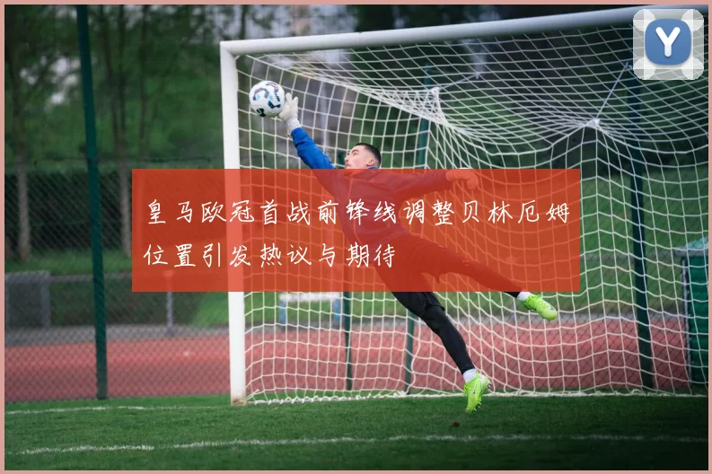 皇马欧冠首战前锋线调整贝林厄姆位置引发热议与期待