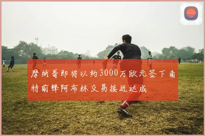 摩纳哥即将以约3000万欧元签下南特前锋阿布林交易接近达成