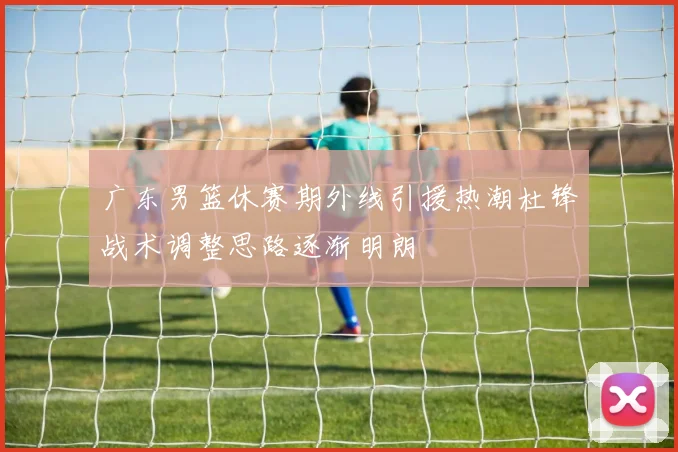 广东男篮休赛期外线引援热潮杜锋战术调整思路逐渐明朗