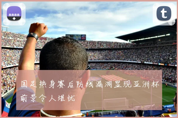 国足热身赛后防线漏洞显现亚洲杯前景令人堪忧