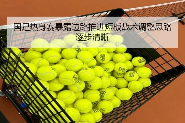 国足热身赛暴露边路推进短板战术调整思路逐步清晰