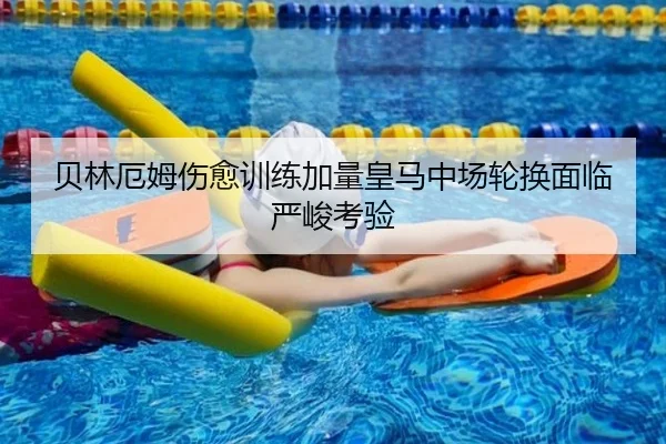 贝林厄姆伤愈训练加量皇马中场轮换面临严峻考验